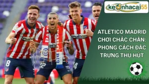 Atletico Madrid Chơi Chắc Chắn: Phong Cách Đặc Trưng Thu Hút